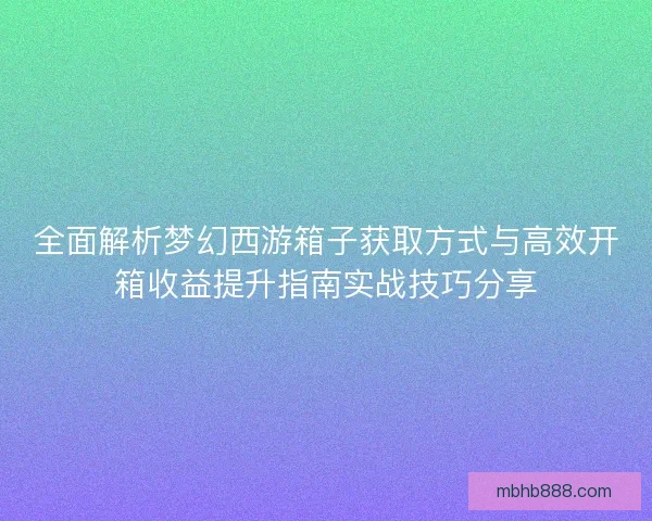 全面解析梦幻西游箱子获取方式与高效开箱收益提升指南实战技巧分享