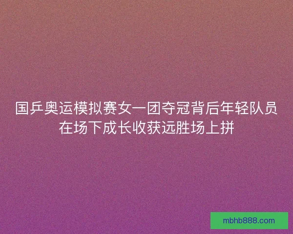 国乒奥运模拟赛女一团夺冠背后年轻队员在场下成长收获远胜场上拼
