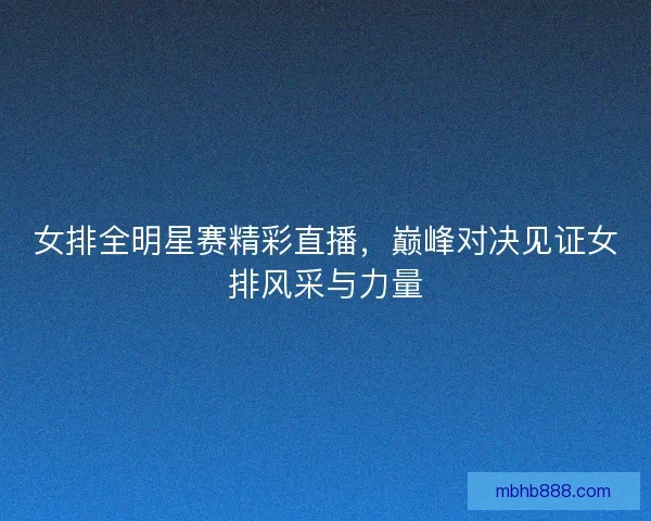 女排全明星赛精彩直播，巅峰对决见证女排风采与力量