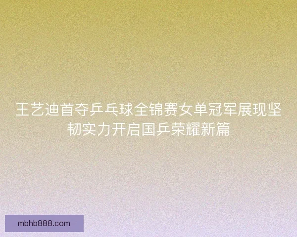 王艺迪首夺乒乓球全锦赛女单冠军展现坚韧实力开启国乒荣耀新篇