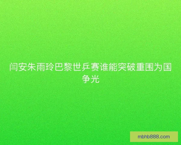 闫安朱雨玲巴黎世乒赛谁能突破重围为国争光