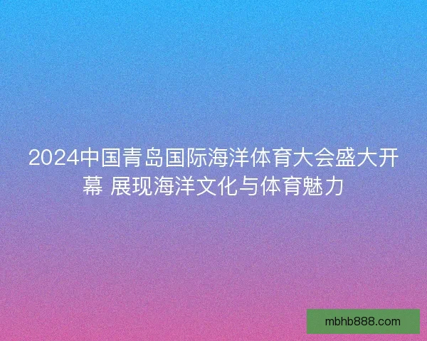 2024中国青岛国际海洋体育大会盛大开幕 展现海洋文化与体育魅力