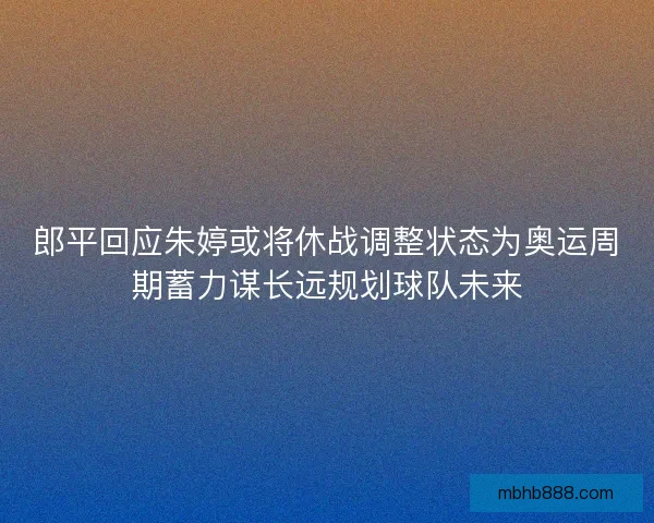 郎平回应朱婷或将休战调整状态为奥运周期蓄力谋长远规划球队未来