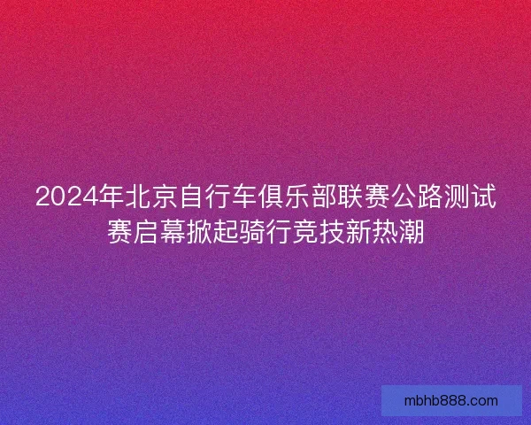 2024年北京自行车俱乐部联赛公路测试赛启幕掀起骑行竞技新热潮