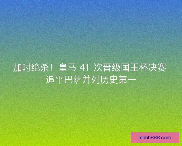 加时绝杀！皇马 41 次晋级国王杯决赛 追平巴萨并列历史第一