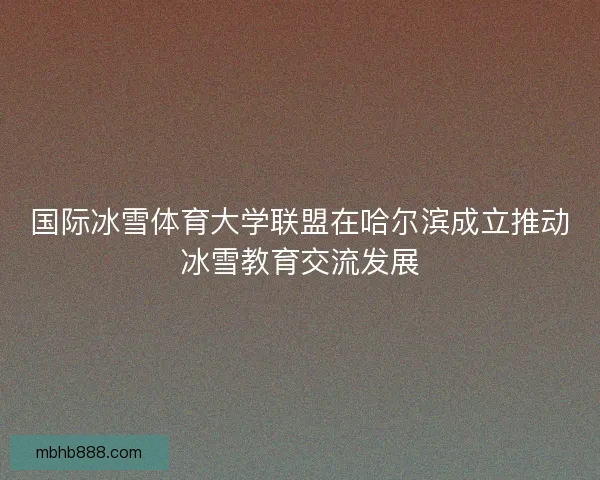 国际冰雪体育大学联盟在哈尔滨成立推动冰雪教育交流发展