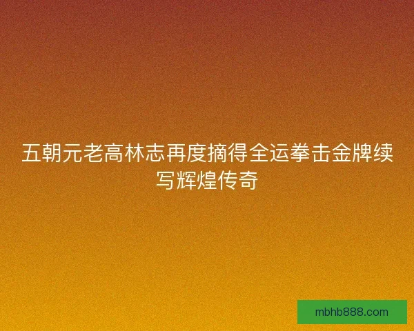 五朝元老高林志再度摘得全运拳击金牌续写辉煌传奇 五朝元老高林志再度摘得全运拳击金牌续写辉煌传奇