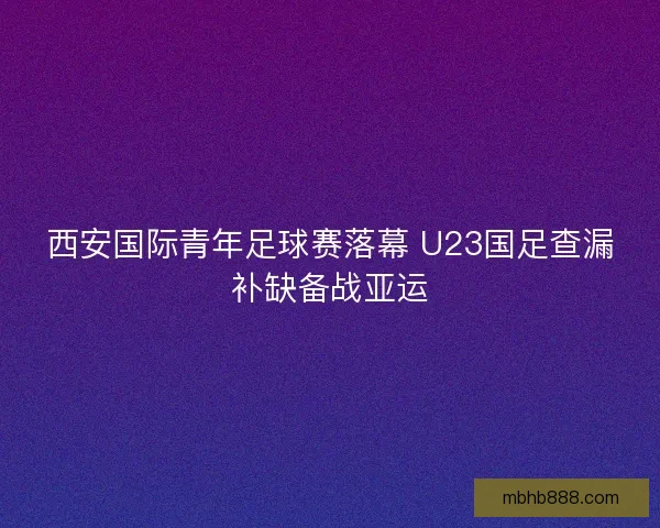 西安国际青年足球赛落幕 U23国足查漏补缺备战亚运 西安国际青年足球赛落幕 U23国足查漏补缺备战亚运