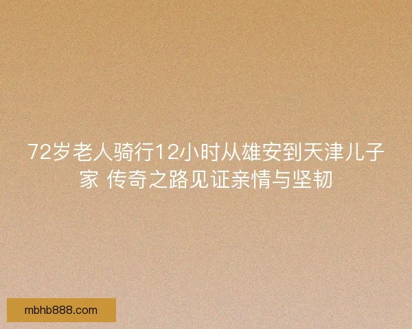 72岁老人骑行12小时从雄安到天津儿子家 传奇之路见证亲情与坚韧