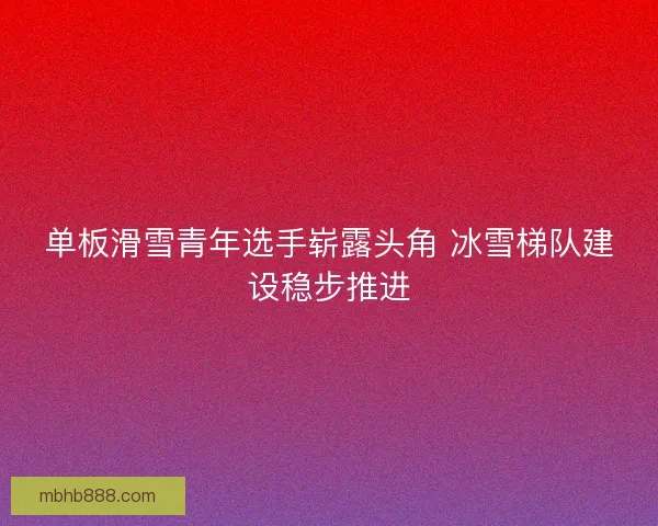 单板滑雪青年选手崭露头角 冰雪梯队建设稳步推进 单板滑雪青年选手崭露头角 冰雪梯队建设稳步推进