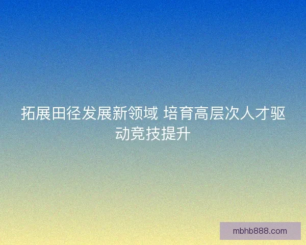 拓展田径发展新领域 培育高层次人才驱动竞技提升 拓展田径发展新领域 培育高层次人才驱动竞技提升