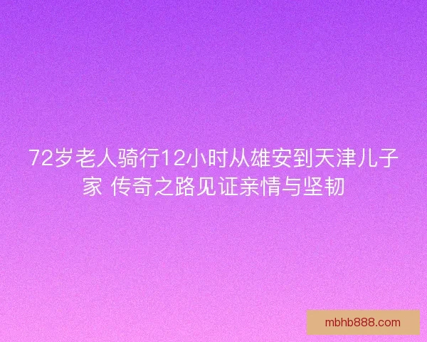 72岁老人骑行12小时从雄安到天津儿子家 传奇之路见证亲情与坚韧 72岁老人骑行12小时从雄安到天津儿子家 传奇之路见证亲情与坚韧