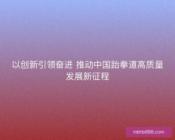 以创新引领奋进 推动中国跆拳道高质量发展新征程