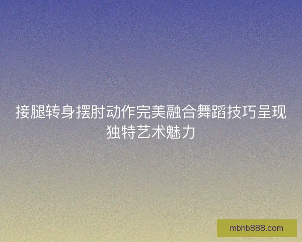 接腿转身摆肘动作完美融合舞蹈技巧呈现独特艺术魅力