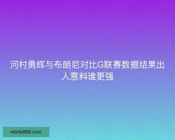 河村勇辉与布朗尼对比G联赛数据结果出人意料谁更强 河村勇辉与布朗尼对比G联赛数据结果出人意料谁更强