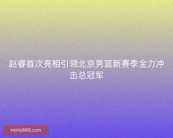 赵睿首次亮相引领北京男篮新赛季全力冲击总冠军 赵睿首次亮相引领北京男篮新赛季全力冲击总冠军