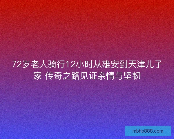 72岁老人骑行12小时从雄安到天津儿子家 传奇之路见证亲情与坚韧