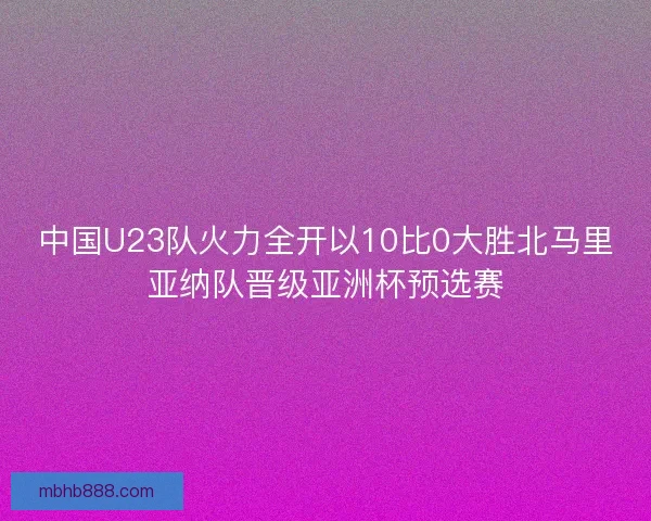 中国U23队火力全开以10比0大胜北马里亚纳队晋级亚洲杯预选赛