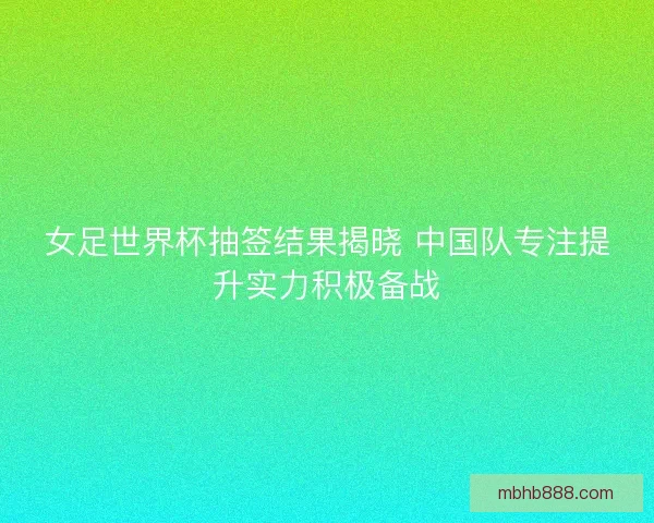 女足世界杯抽签结果揭晓 中国队专注提升实力积极备战
