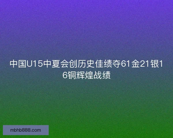 中国U15中夏会创历史佳绩夺61金21银16铜辉煌战绩