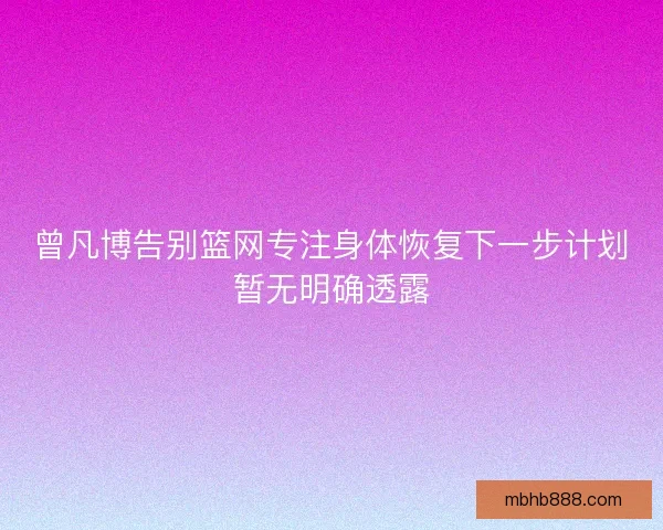 曾凡博告别篮网专注身体恢复下一步计划暂无明确透露 曾凡博告别篮网专注身体恢复下一步计划暂无明确透露