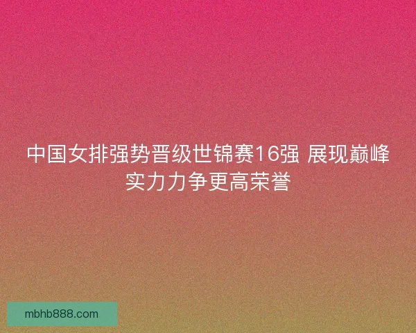 中国女排强势晋级世锦赛16强 展现巅峰实力力争更高荣誉 中国女排强势晋级世锦赛16强 展现巅峰实力力争更高荣誉